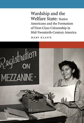 Wardship and the Welfare State: Native Americans and the Formation of First-Class Citizenship in Mid-Twentieth-Century America - Klann, Mary