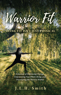 Warrior Fit Being Fit Isn't Just Physical: A Journey of Embracing Change, Empowering Your Whole Being, and Discovering the Warrior Within