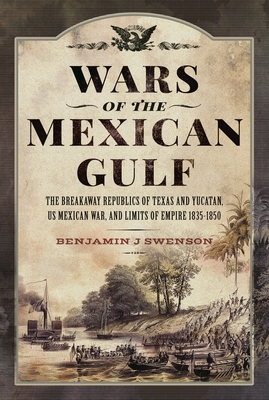 Wars of the Mexican Gulf: The Breakaway Republics of Texas and Yucatan, US Mexican War, and Limits of Empire 1835-1850 - Swenson, Benjamin J