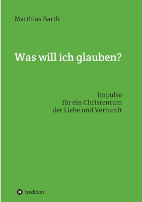 Was will ich glauben?: Impulse f?r ein Christentum der Liebe und Vernunft - Barth, Matthias