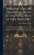 Washington, an Exemplification of the Principles of Free Masonry: An Oration Delivered in the Metropolitan Hall, in the City of New York, Nov. 4, A. L. 5852, at the Centennial Commemoration of the Initiation of George Washington Into the Order of Free And
