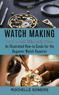 Watch Making: How to Be a Pro in Building Amazing Watches (An Illustrated How-to Guide for the Beginner Watch Repairer)