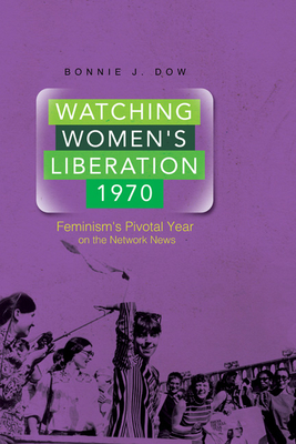 Watching Women's Liberation, 1970: Feminism's Pivotal Year on the Network News - Dow, Bonnie J, Dr.