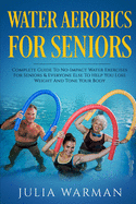 Water Aerobics For Seniors: Complete Guide To No-Impact Water Exercises For Seniors & Everyone Else To Help You Lose Weight And Tone Your Body