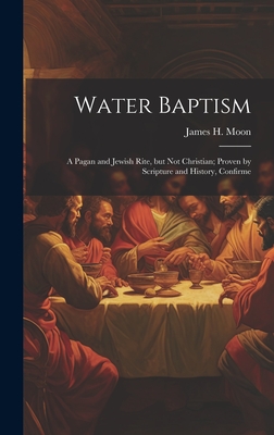 Water Baptism; a Pagan and Jewish Rite, but not Christian; Proven by Scripture and History, Confirme - Moon, James H