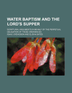 Water Baptism and the Lord's Supper: Scriptural Arguments in Behalf of the Perpetual Obligation of These Ordinances