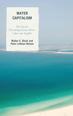 Water Capitalism: The Case for Privatizing Oceans, Rivers, Lakes, and Aquifers - Block, Walter E., and Nelson, Peter L.