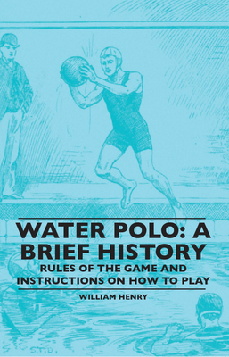 Water Polo: A Brief History, Rules of the Game and Instructions on How to Play - Henry, William