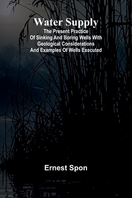Water Supply: The Present Practice Of Sinking And Boring Wells With Geological Considerations And Examples Of Wells Executed - Spon, Ernest