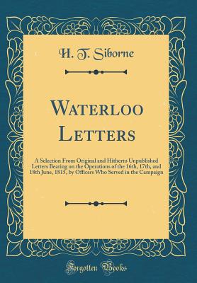 Waterloo Letters: A Selection from Original and Hitherto Unpublished Letters Bearing on the Operations of the 16th, 17th, and 18th June, 1815, by Officers Who Served in the Campaign (Classic Reprint) - Siborne, H T