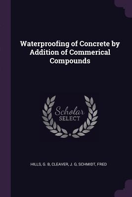 Waterproofing of Concrete by Addition of Commerical Compounds - Hills, G B, and Cleaver, J G, and Schmidt, Fred