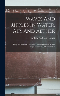 Waves And Ripples In Water, Air, And Aether: Being A Course Of Christmas Lectures Delivered At The Royal Institution Of Great Britain - Sir John Ambrose Fleming (Creator)