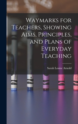 Waymarks for Teachers, Showing Aims, Principles, and Plans of Everyday Teaching - Arnold, Sarah Louise