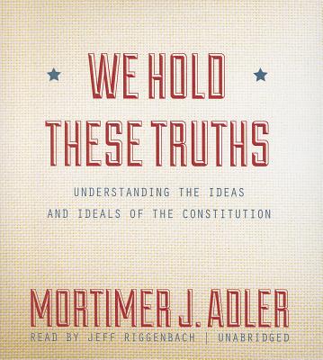 We Hold These Truths: Understanding the Ideas and Ideals of the Constitution - Adler, Mortimer J, and Riggenbach, Jeff (Read by)