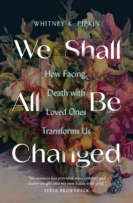 We Shall All Be Changed: How Facing Death with Loved Ones Transforms Us - Pipkin, Whitney K