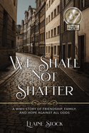 We Shall Not Shatter: A WWII Story of friendship, family, and hope against all odds