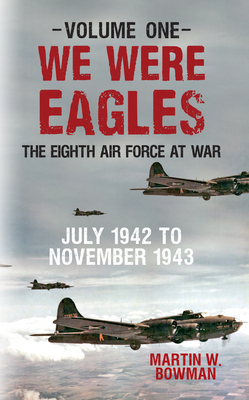 We Were Eagles Volume One: The Eighth Air Force at War July 1942 to November 1943 - Bowman, Martin W