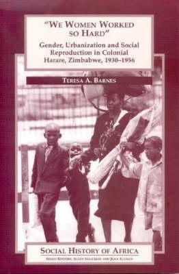 'We Women Worked So Hard': Gender, Urbanization and Social Reproduction in Colonial Harare, Zimbabwe, 1930-1956 - Barnes, Teresa A.