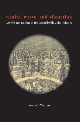 Wealth, Waste, and Alienation: Growth and Decline in the Connellsville Coke Industry - Warren, Kenneth