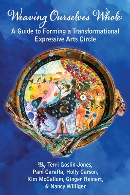 Weaving Ourselves Whole: A Guide for Forming a Transformational Expressive Arts Circle - Goslin-Jones, Terri, and Caraffa, Pam, and Carson, Holly