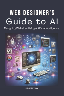 Web Designer's Guide to AI: Designing Websites Using Artificial Intelligence: Ultimate Guide to Using AI to Create User-Friendly Websites Integrating AI Into UX Design - Happ, Alexander