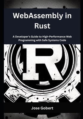 WebAssembly in Rust: A Developer's Guide to High-Performance Web Programming with Safe Systems Code - Gobert, Jose