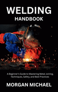 Welding Handbook: A Beginner's Guide to Mastering Metal Joining, Techniques, Safety, and Best Practices