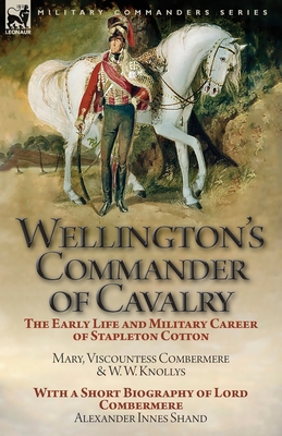 Wellington's Commander of Cavalry: the Early Life and Military Career of Stapleton Cotton, by The Right Hon. Mary, Viscountess Combermere and W.W. Knollys, with a Short Biography of Lord Combermere by Alexander Innes Shand - Viscountess Combermere, Mary, and Knollys, W W, and Shand, Alexander Innes