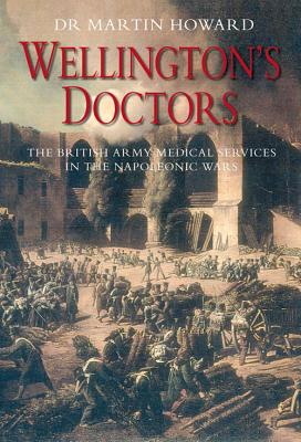 Wellington's Doctors: The British Army Medical Services in the Napoleonic Wars - Howard, Martin, Dr., and Howard, Dr Martin