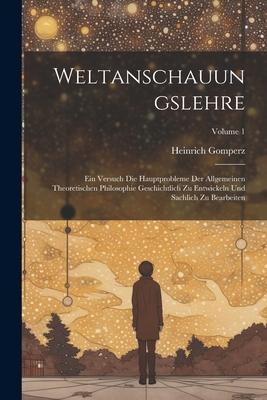 Weltanschauungslehre: Ein Versuch Die Hauptprobleme Der Allgemeinen Theoretischen Philosophie Geschichtlich Zu Entwickeln Und Sachlich Zu Bearbeiten; Volume 1 - Gomperz, Heinrich