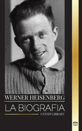 Werner Heisenberg: La biografa de un pionero de la mecnica cuntica, sus principios y el legado de la ciencia moderna