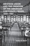 Western Union and the Creation of the American Corporate Order, 1845-1893