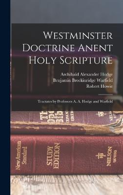 Westminster Doctrine Anent Holy Scripture: Tractates by Professors A. A. Hodge and Warfield - Warfield, Benjamin Breckinridge, and Howie, Robert, and Hodge, Archibald Alexander