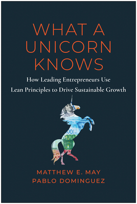 What a Unicorn Knows: How Leading Entrepreneurs Use Lean Principles to Drive Sustainable Growth - May, Matthew E, and Dominguez, Pablo, and Mehta, Nick (Foreword by)