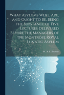 What Asylums Were, Are, and Ought to Be, Being the Substance of Five Lectures Delivered Before the Managers of the Montrose Royal Lunatic Asylum