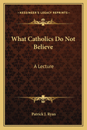 What Catholics Do Not Believe: A Lecture