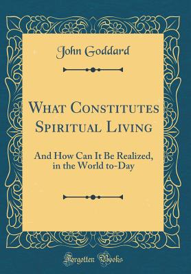 What Constitutes Spiritual Living: And How Can It Be Realized, in the World To-Day (Classic Reprint) - Goddard, John, PhD