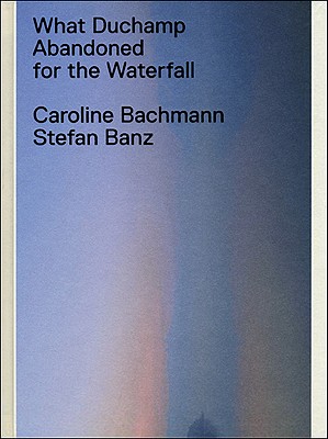 What Duchamp Abandoned for the Waterfall - Bachmann, Caroline, and Banz, Stefan