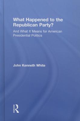 What Happened to the Republican Party?: And What It Means for American Presidential Politics - White, John