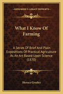 What I Know of Farming: A Series of Brief and Plain Expositions of Practical Agriculture as an Art Based Upon Science