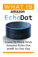 What Is Amazon Echo Dot: Learn to Work with Amazon Echo Dot 2016 in One Day: (2nd Generation) (Amazon Echo, Dot, Echo Dot, Amazon Echo User Manual, Echo Dot eBook, Amazon Dot)