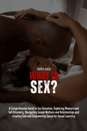 What Is Sex?: A Comprehensive Guide to Sex Education, Exploring Pleasure and Self-Discovery, Navigating Sexual Wellness and Relationships and Creating Safe and Empowering Spaces for Sexual Learning