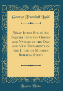 What Is the Bible? an Inquiry Into the Origin and Nature of the Old and New Testaments in the Light of Modern Biblical Study (Classic Reprint)