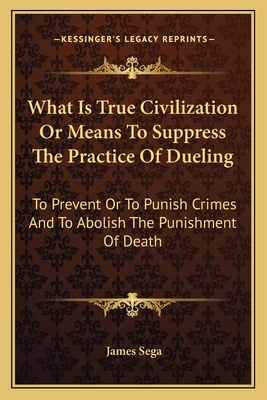 What Is True Civilization or Means to Suppress the Practice of Dueling: To Prevent or to Punish Crimes and to Abolish the Punishment of Death - Sega, James