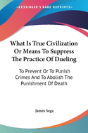 What Is True Civilization Or Means To Suppress The Practice Of Dueling: To Prevent Or To Punish Crimes And To Abolish The Punishment Of Death
