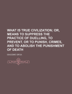 What Is True Civilization; Or, Means to Suppress the Practice of Duelling, to Prevent, or to Punish, Crimes, and to Abolish the Punishment of Death