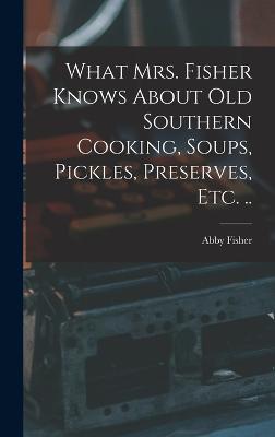 What Mrs. Fisher Knows About old Southern Cooking, Soups, Pickles, Preserves, etc. .. - Fisher, Abby