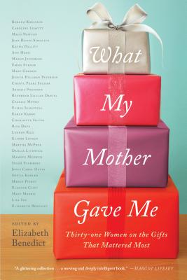 What My Mother Gave Me: Thirty-One Women on the Gifts That Mattered Most - Benedict, Elizabeth