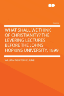 What Shall We Think of Christianity? the Levering Lectures Before the Johns Hopkins University, 1899