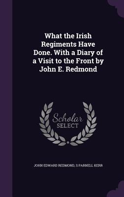 What the Irish Regiments Have Done. With a Diary of a Visit to the Front by John E. Redmond - Redmond, John Edward, and Kerr, S Parnell